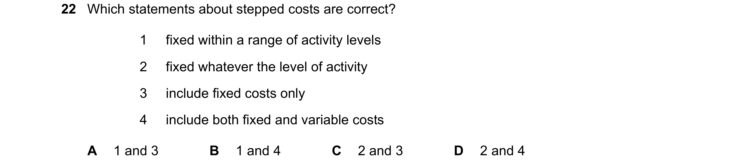Question 340: Which statements about stepped costs are correct? 1 fixed within a range of activity levels 2 fixed whatever the level of activity 3 includ…