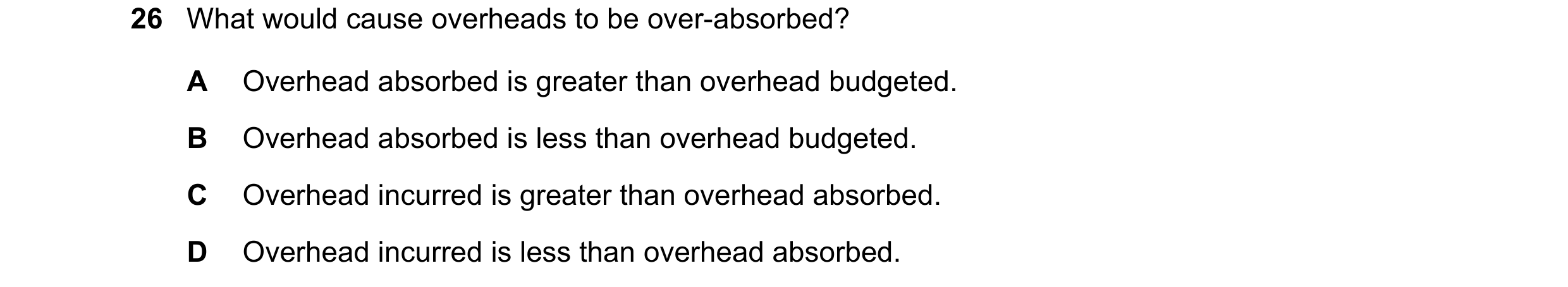 Question 443: What would cause overheads to be over-absorbed? A Overhead absorbed is greater than overhead budgeted. B Overhead absorbed is less than ove…