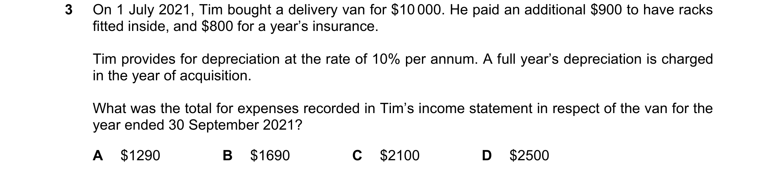 Question 221: On 1 July 2021, Tim bought a delivery van for $10 000. He paid an additional $900 to have racks fitted inside, and $800 for a year’s insura…
