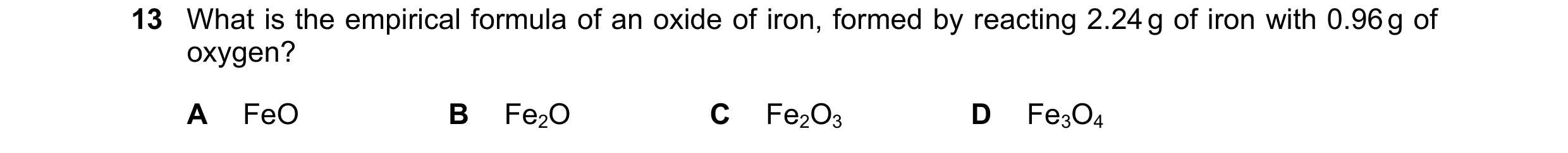 Question 10: What is the empirical formula of an oxide of iron, formed by reacting 2.24 g of iron with 0.96 g of oxygen? A FeO B Fe2O C Fe2O3 D Fe3O4