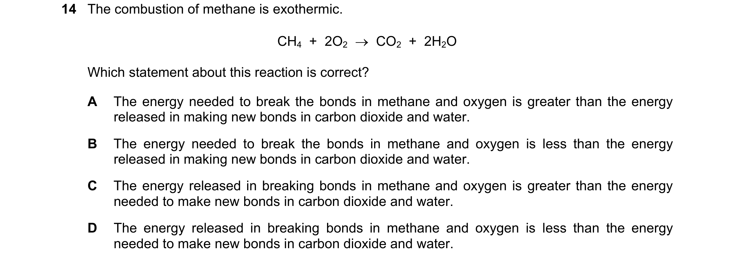 Question 13: The combustion of methane is exothermic. CH4 + 2O2 CO2 + 2H2O Which statement about this reaction is correct? A The energy needed t…