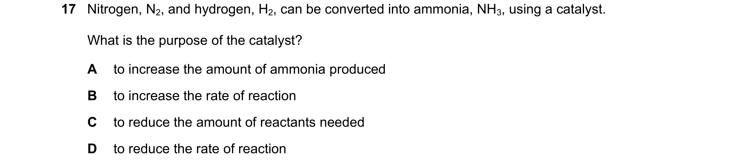Question 10: Nitrogen, N2, and hydrogen, H2, can be converted into ammonia, NH3, using a catalyst. What is the purpose of the catalyst? A to increase th…