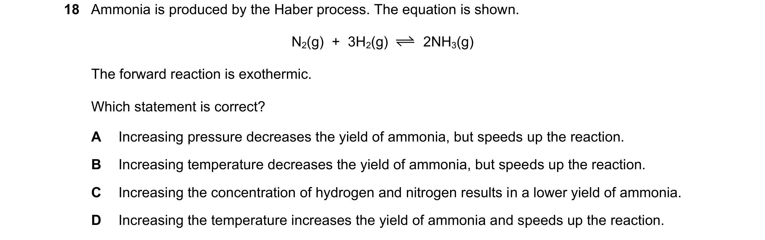 Question 14: Ammonia is produced by the Haber process. The equation is shown. N2(g) + 3H2(g) 2NH3(g) The forward reaction is exothermic. Which stateme…