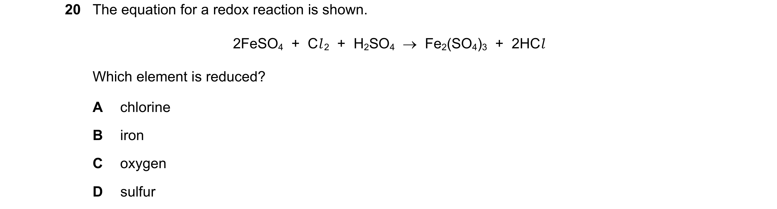 Question 13: The equation for a redox reaction is shown. 2FeSO4  +  Cl 2  +  H2SO4    Fe2(SO4)3  +  2HCl Which element is reduced? A chlorine B iron C …