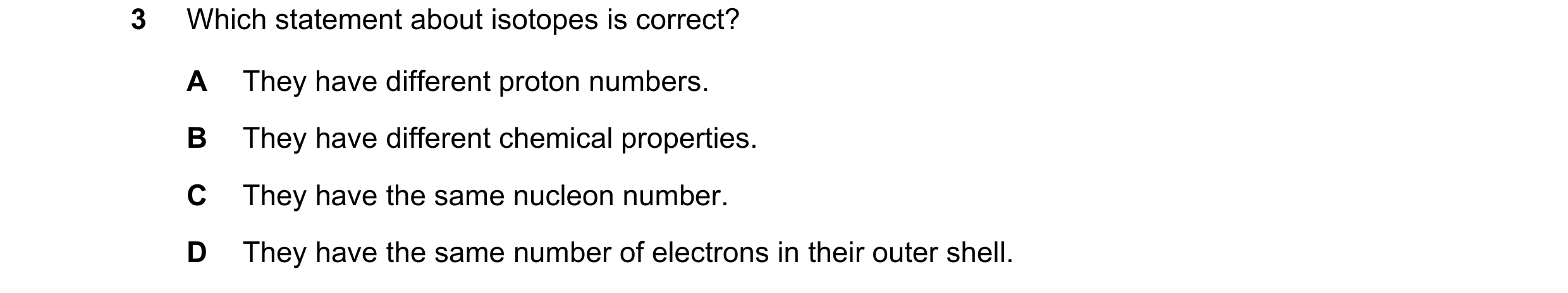 Question 7: Which statement about isotopes is correct? A They have different proton numbers. B They have different chemical properties. C They have the…
