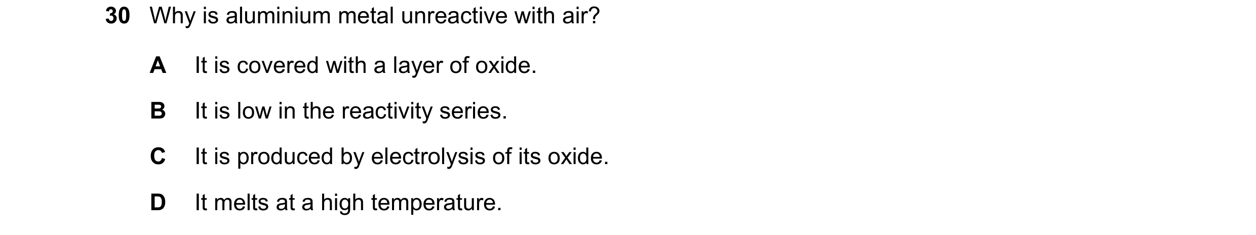 Question 9: Why is aluminium metal unreactive with air? A It is covered with a layer of oxide. B It is low in the reactivity series. C It is produced b…