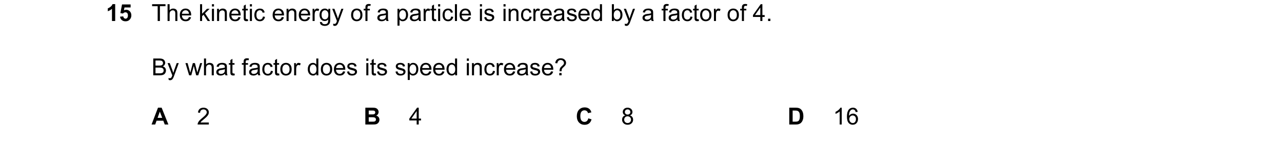 Question 1: The kinetic energy of a particle is increased by a factor of 4. By what factor does its speed increase? A 2 B 4 C 8 D 16