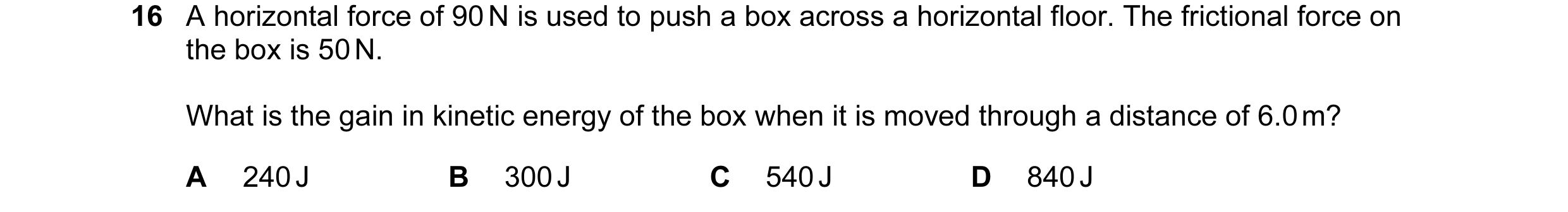 Question 2: A horizontal force of 90 N is used to push a box across a horizontal floor. The frictional force on the box is 50 N. What is the gain in ki…