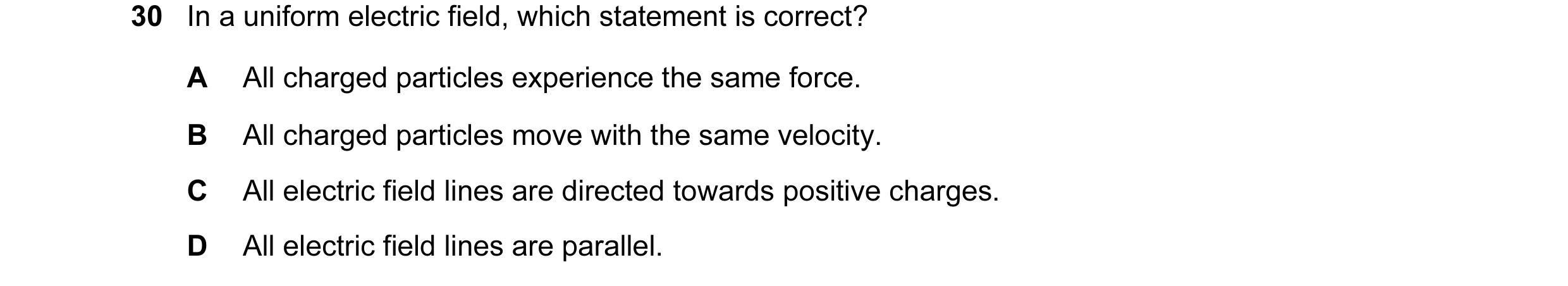 Question 2: In a uniform electric field, which statement is correct? A All charged particles experience the same force. B All charged particles move wi…
