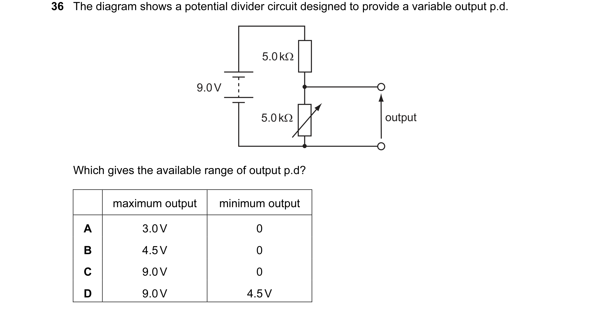 Question 1: The diagram shows a potential divider circuit designed to provide a variable output p.d. 5.0 kΩ 9.0 V 5.0 kΩ output Which gives the availab…