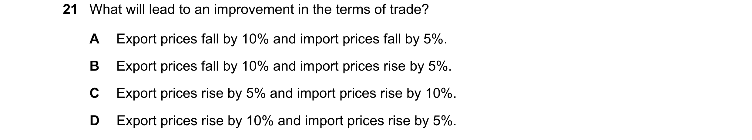 Question 157: What will lead to an improvement in the terms of trade? A Export prices fall by 10% and import prices fall by 5%. B Export prices fall by 1…