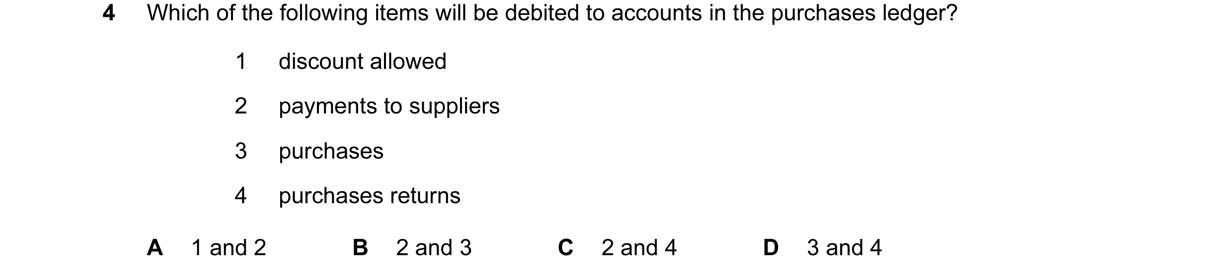 Question 31: Which of the following items will be debited to accounts in the purchases ledger? 1 discount allowed 2 payments to suppliers 3 purchases 4 …
