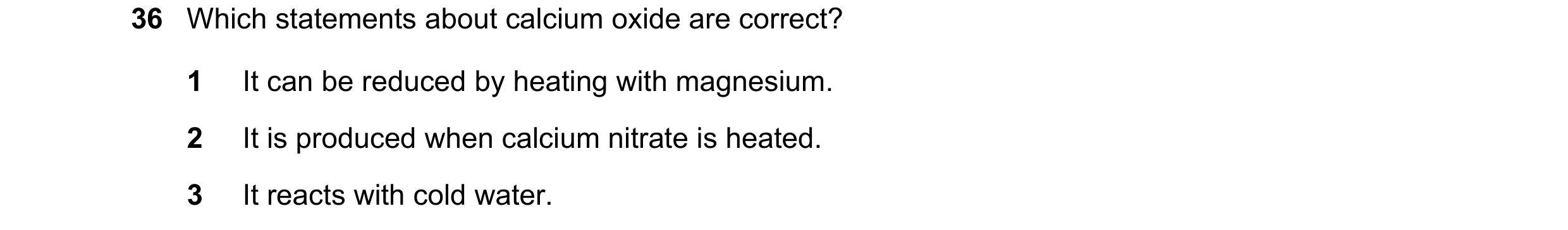 Question 21: Which statements about calcium oxide are correct? 1 It can be reduced by heating with magnesium. 2 It is produced when calcium nitrate is h…
