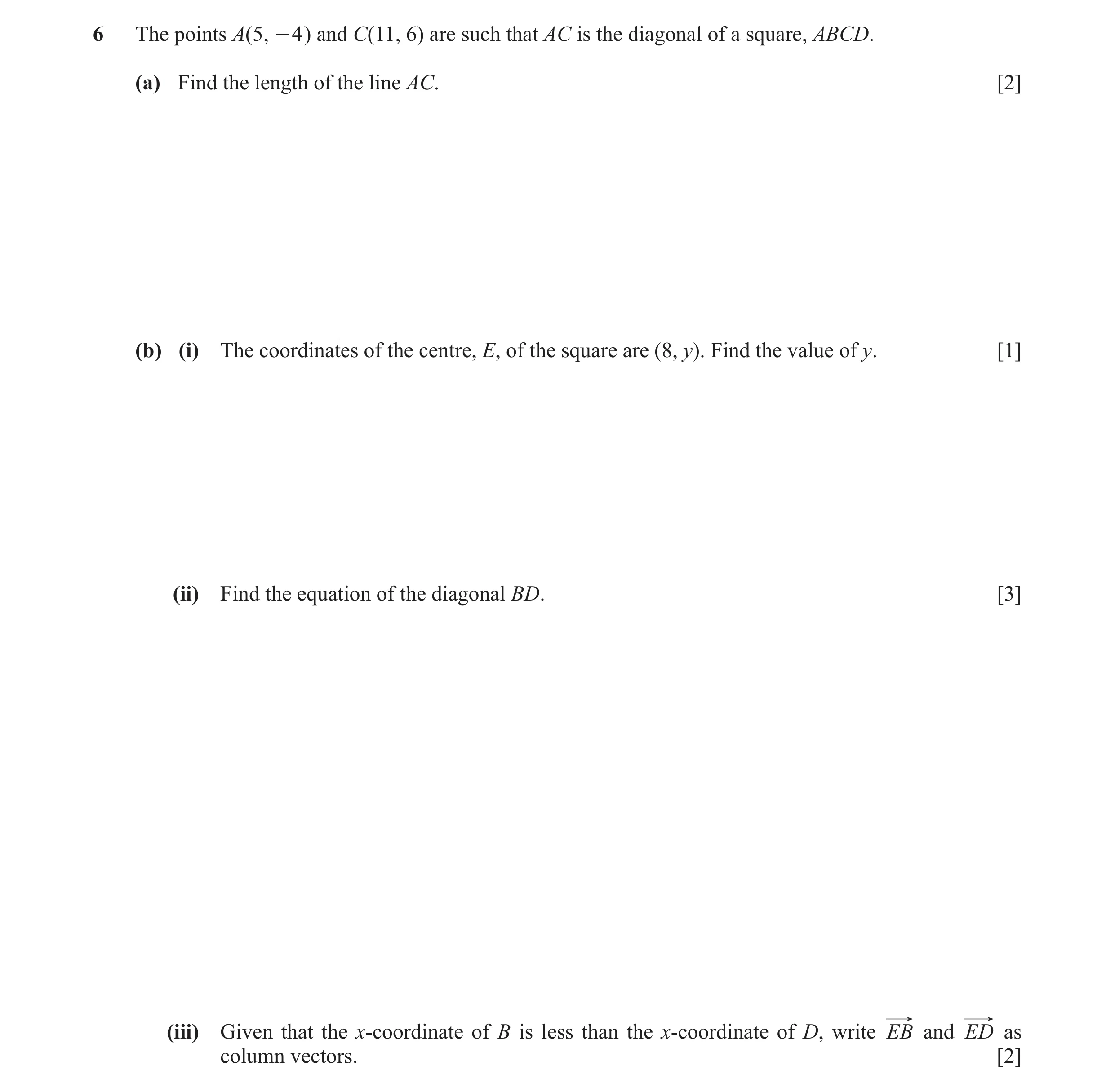 Question 7: The points A(5, - 4 ) and C(11, 6) are such that AC is the diagonal of a square, ABCD. (a) Find the length of the line AC. [2] (b) (i) The …