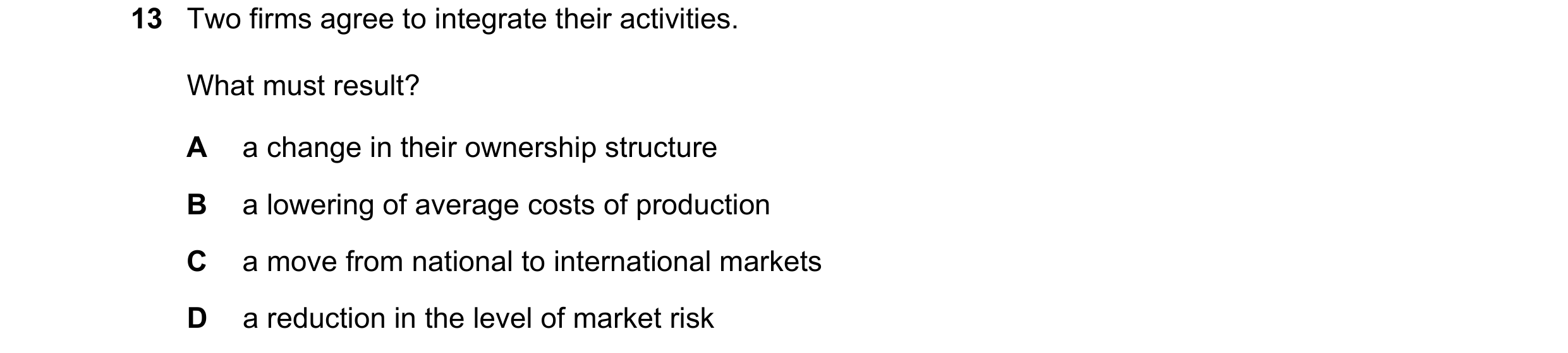 Question 61: Two firms agree to integrate their activities. What must result? A a change in their ownership structure B a lowering of average costs of p…