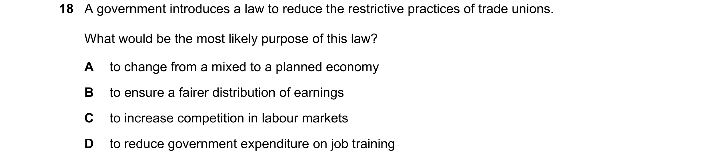 Question 20: A government introduces a law to reduce the restrictive practices of trade unions. What would be the most likely purpose of this law? A to …