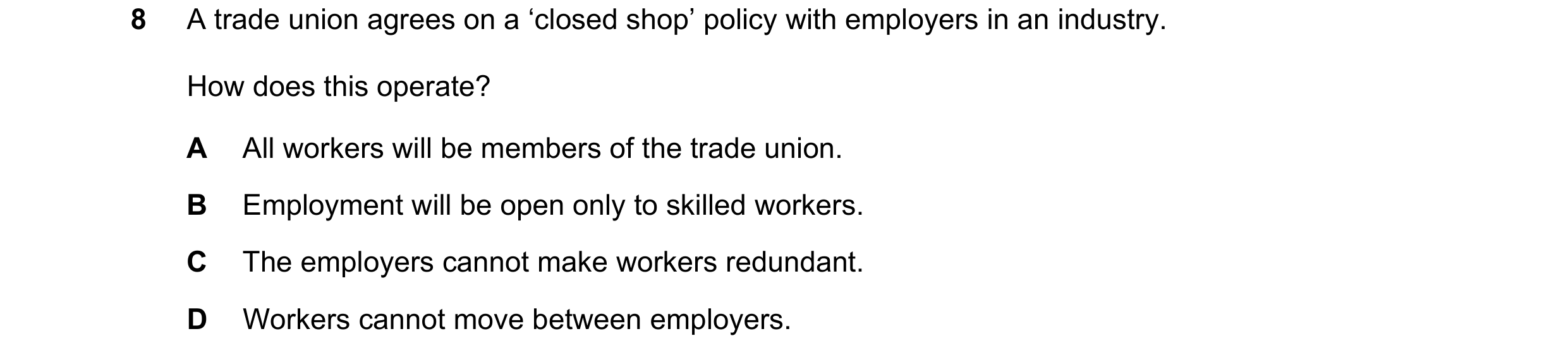 Question 38: A trade union agrees on a ‘closed shop’ policy with employers in an industry. How does this operate? A All workers will be members of the t…