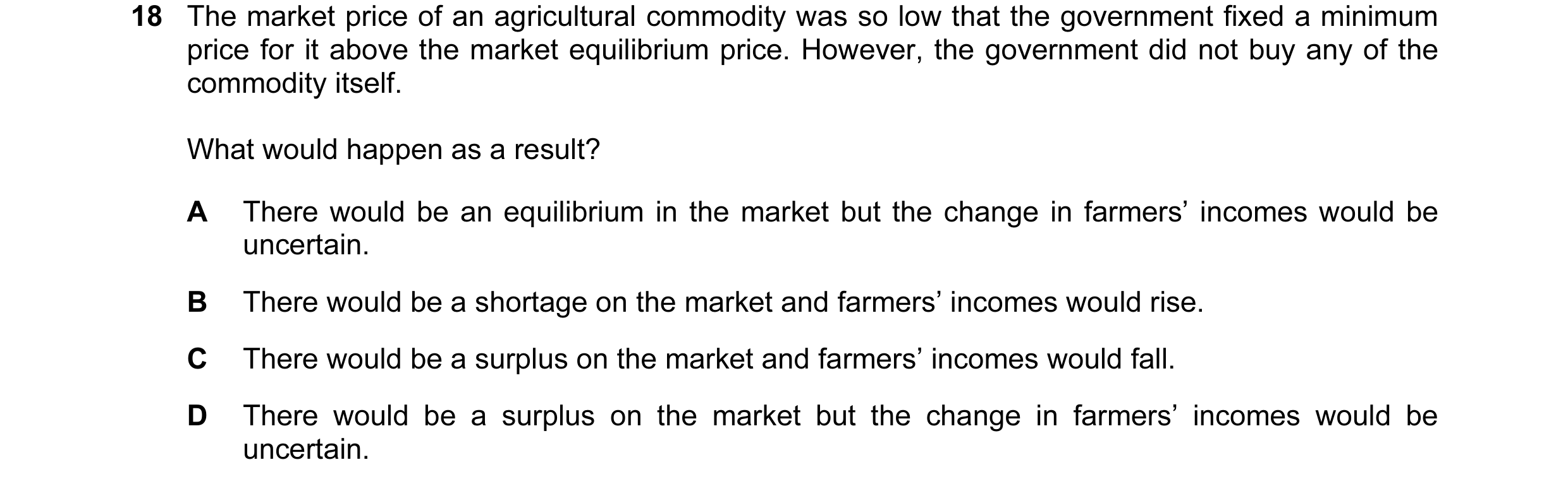Question 26: The market price of an agricultural commodity was so low that the government fixed a minimum price for it above the market equilibrium pric…