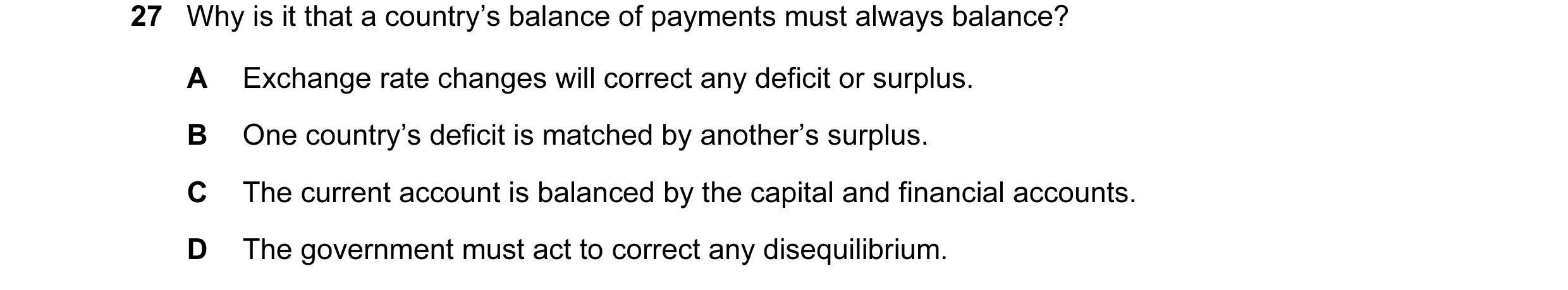 Question 27: Why is it that a country’s balance of payments must always balance? A Exchange rate changes will correct any deficit or surplus. B One coun…
