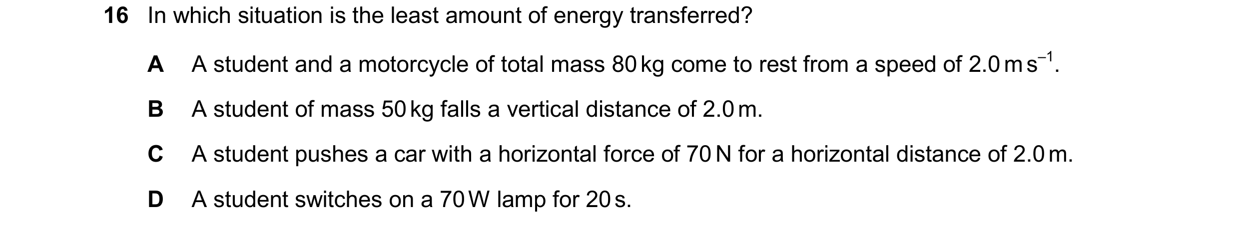 Question 271: In which situation is the least amount of energy transferred? A A student and a motorcycle of total mass 80 kg come to rest from a speed of…