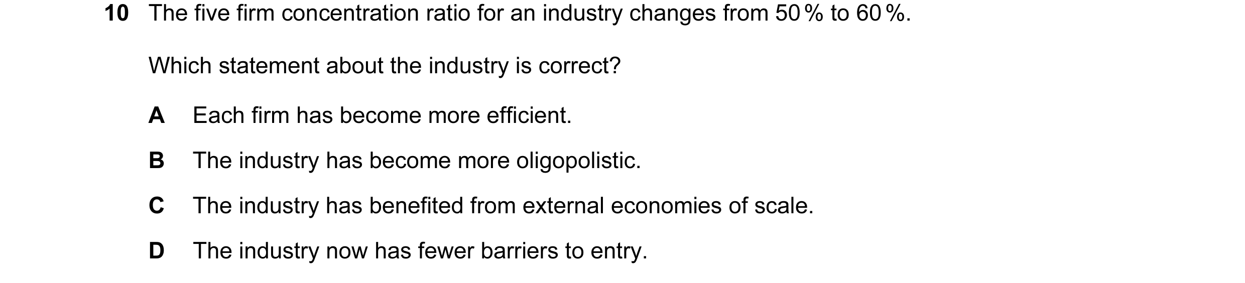 Question 51: The five firm concentration ratio for an industry changes from 50 % to 60 %. Which statement about the industry is correct? A Each firm has…