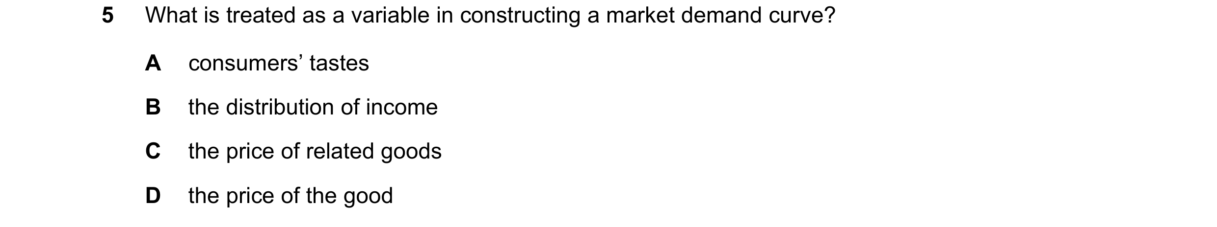 Question 140: What is treated as a variable in constructing a market demand curve? A consumers’ tastes B the distribution of income C the price of relate…