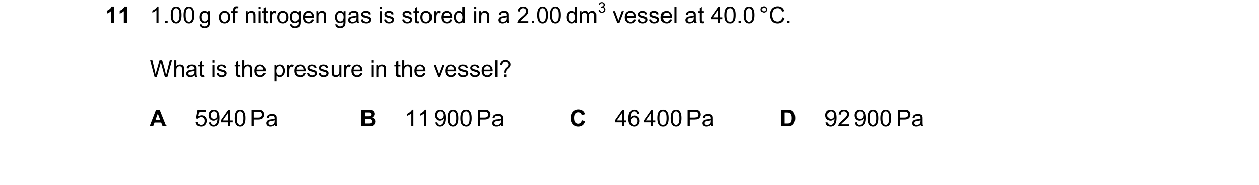 Question 128: 1.00g of nitrogen gas is stored in a 2.00dm3 vessel at 40.0°C. What is the pressure in the vessel? A 5940Pa B 11900Pa C 46400Pa D 92900Pa