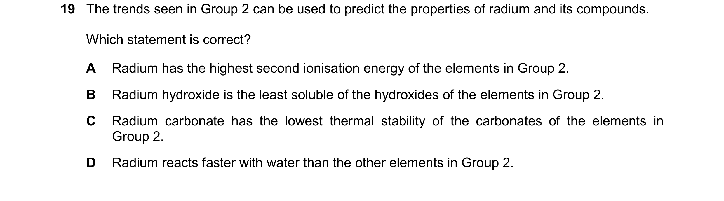 Question 254: The trends seen in Group 2 can be used to predict the properties of radium and its compounds. Which statement is correct? A Radium has the …