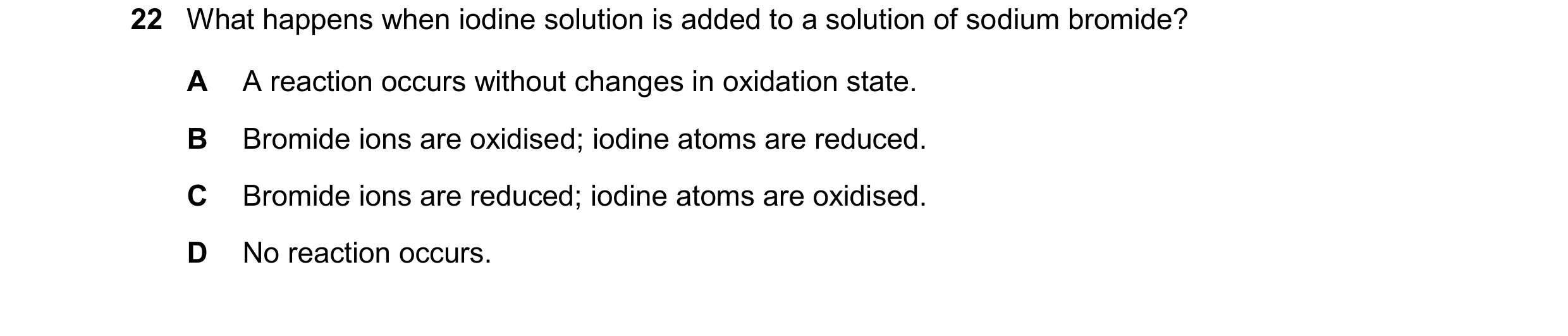 Question 65: What happens when iodine solution is added to a solution of sodium bromide? A A reaction occurs without changes in oxidation state. B Bromi…