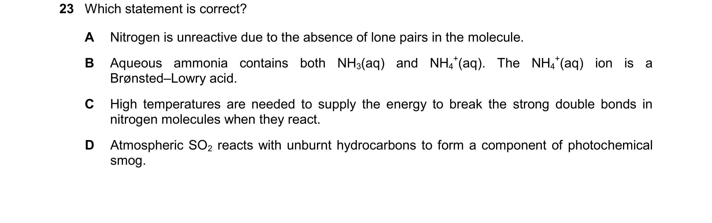 Question 131: Which statement is correct? A Nitrogen is unreactive due to the absence of lone pairs in the molecule. B Aqueous ammonia contains both NH3(…