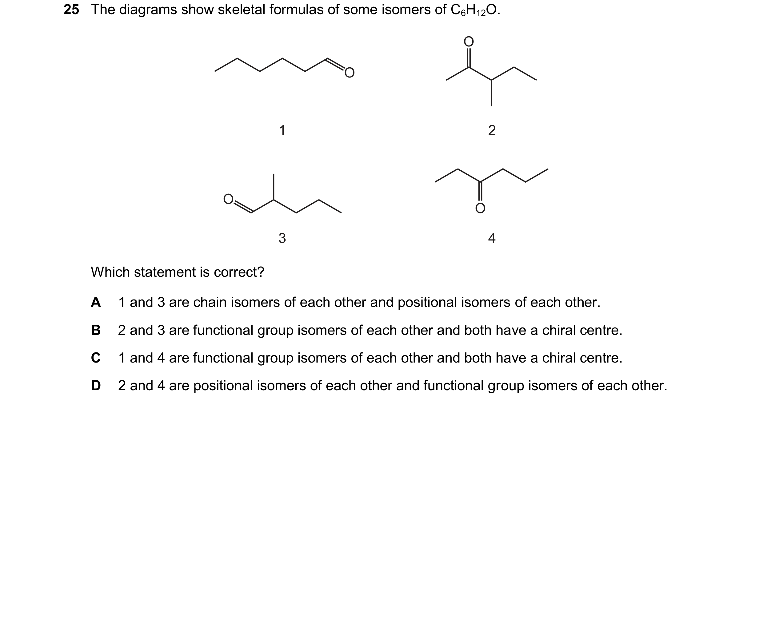 Question 230: The diagrams show skeletal formulas of some isomers of C6H12O. O 1 2 O O 3 4 O Which statement is correct? A 1 and 3 are chain isomers of e…