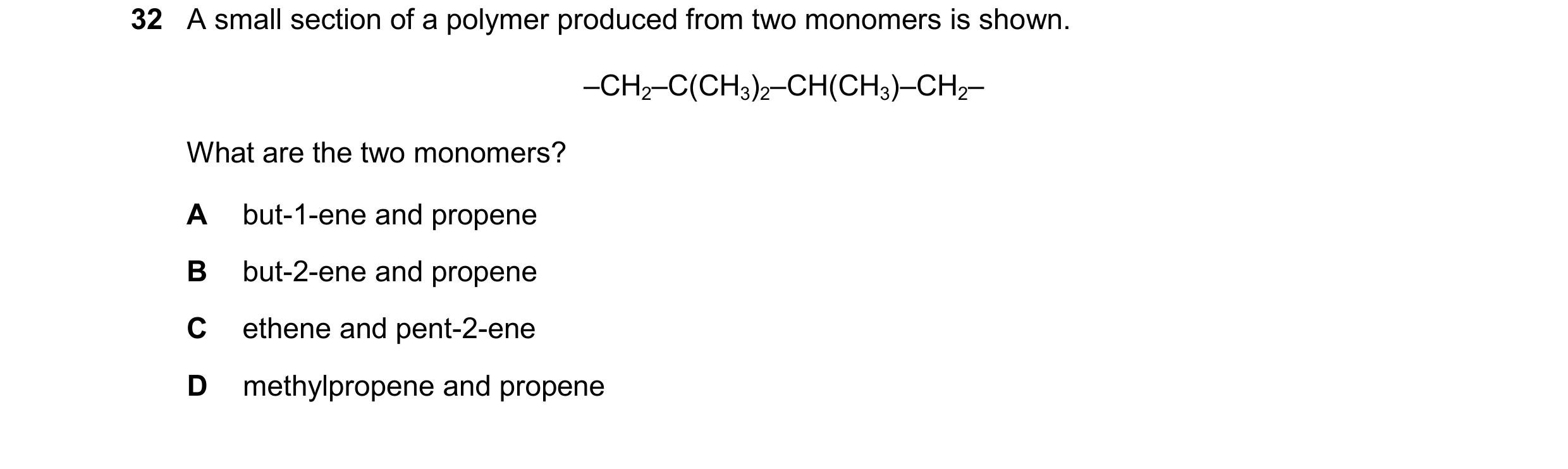 Question 73: A small section of a polymer produced from two monomers is shown. –CH2–C(CH3)2–CH(CH3)–CH2– What are the two monomers? A but-1-ene and prop…