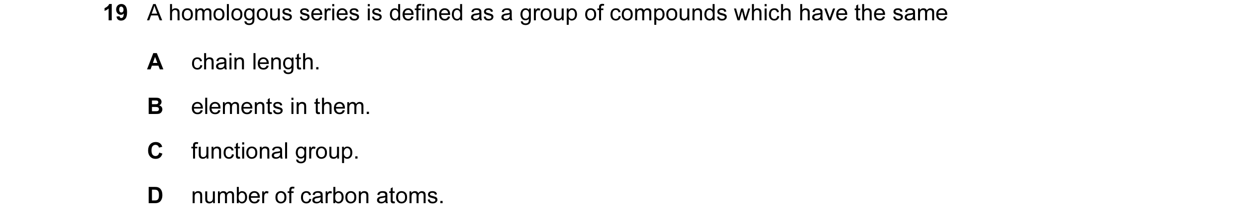 Question 4: A homologous series is defined as a group of compounds which have the same A chain length. B elements in them. C functional group. D number…