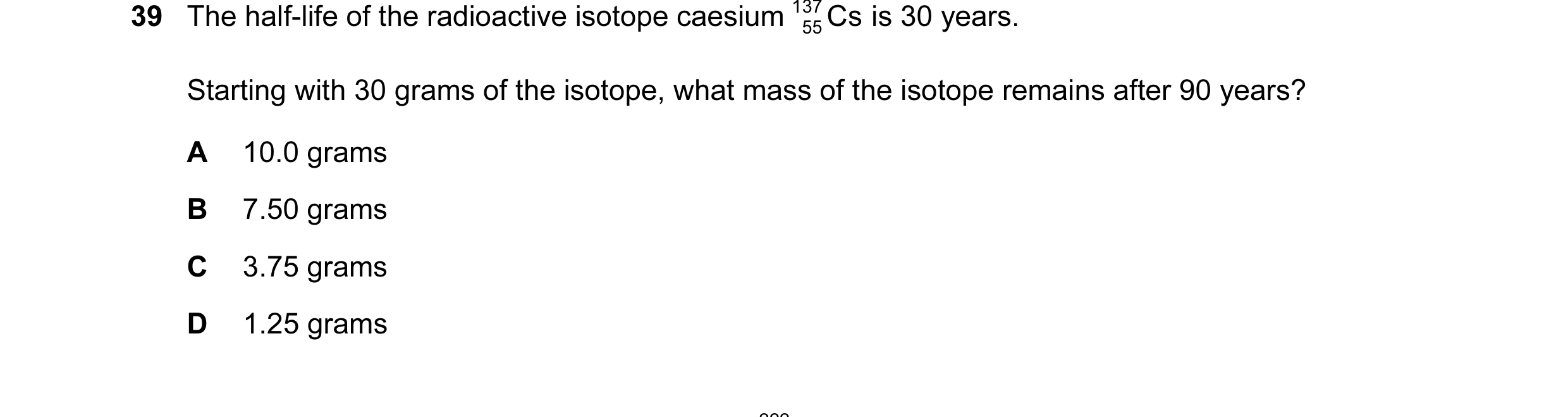 Question 12: The half-life of the radioactive isotope caesium 137 Cs is 30 years. 55 Starting with 30 grams of the isotope, what mass of the isotope rem…