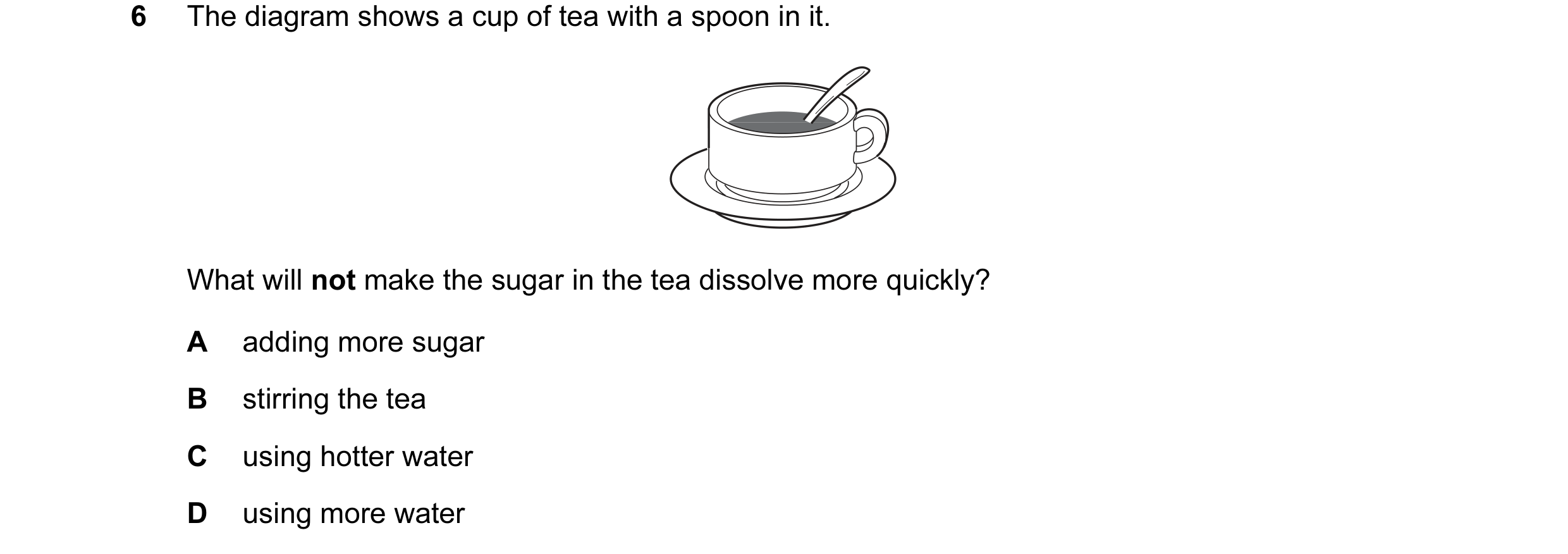 Question 6: The diagram shows a cup of tea with a spoon in it. What will not make the sugar in the tea dissolve more quickly? A adding more sugar B sti…