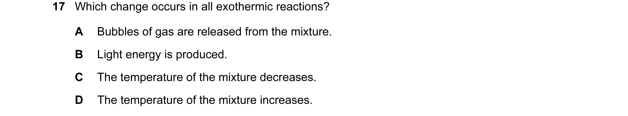 Question 31: Which change occurs in all exothermic reactions? A Bubbles of gas are released from the mixture. B Light energy is produced. C The temperat…