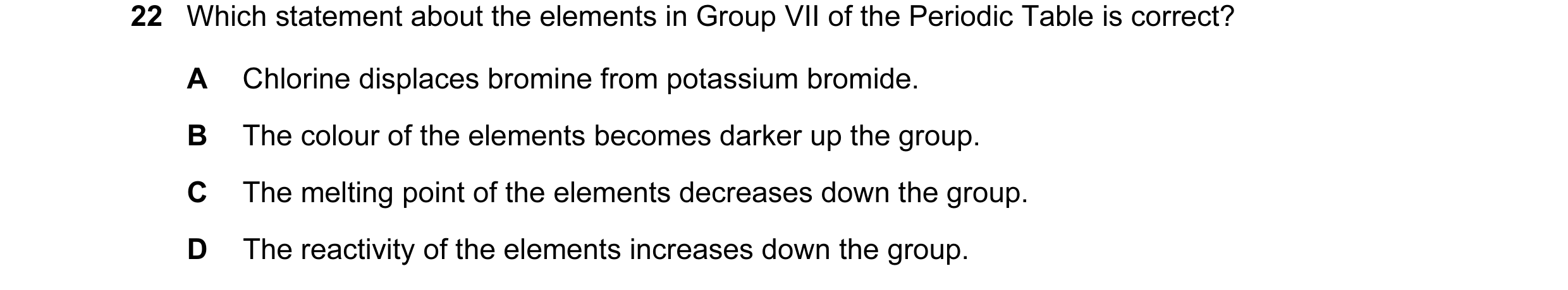 Question 10: Which statement about the elements in Group VII of the Periodic Table is correct? A Chlorine displaces bromine from potassium bromide. B Th…