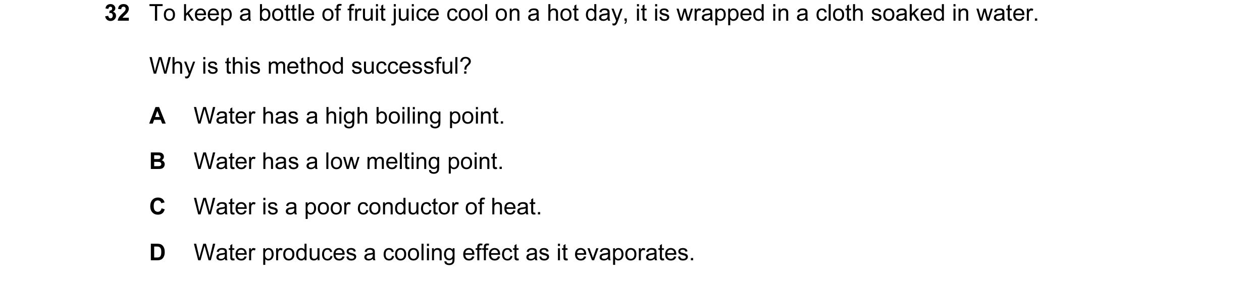 Question 28: To keep a bottle of fruit juice cool on a hot day, it is wrapped in a cloth soaked in water. Why is this method successful? A Water has a h…