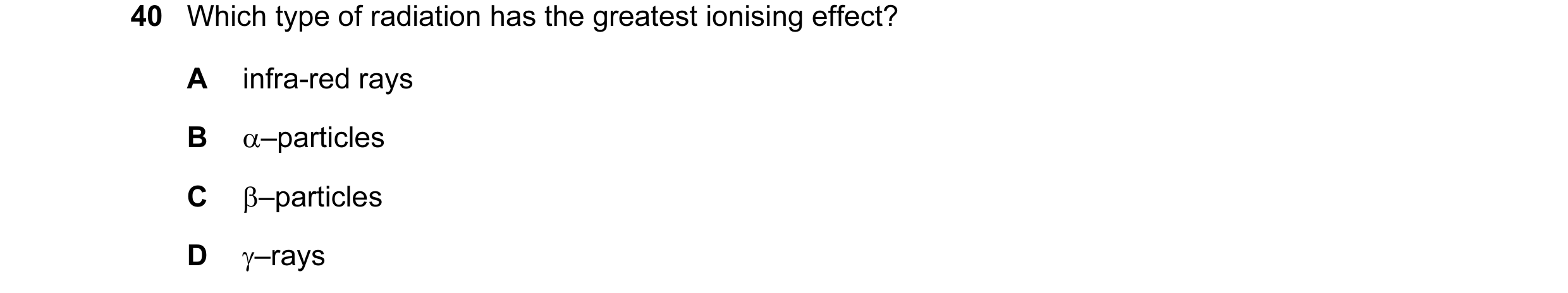 Question 35: Which type of radiation has the greatest ionising effect? A infra-red rays B α–particles C β–particles D γ–rays