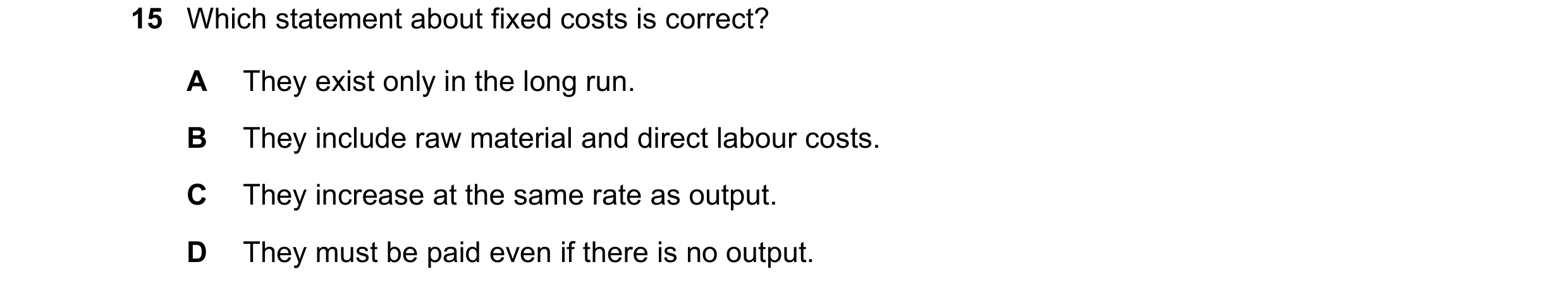 Question 153: Which statement about fixed costs is correct? A They exist only in the long run. B They include raw material and direct labour costs. C The…