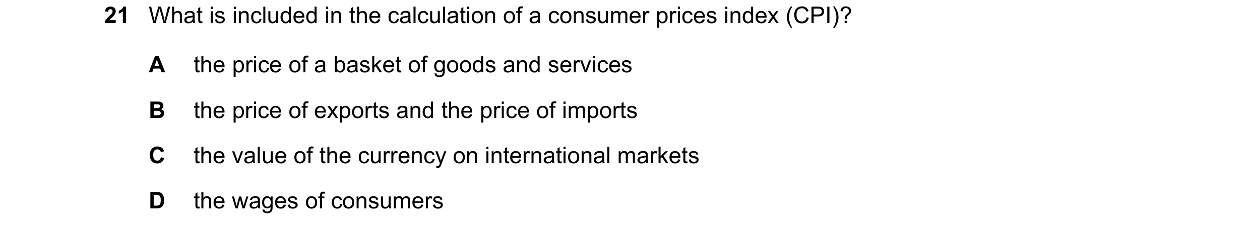 Question 84: What is included in the calculation of a consumer prices index (CPI)? A the price of a basket of goods and services B the price of exports …