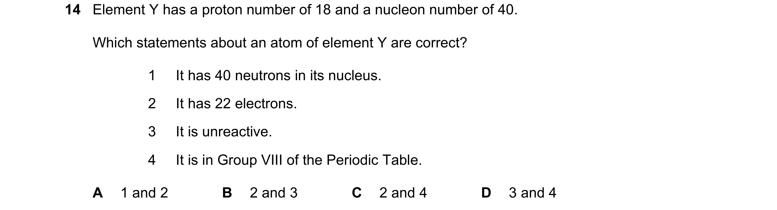 Question 36: Element Y has a proton number of 18 and a nucleon number of 40. Which statements about an atom of element Y are correct? 1 It has 40 neutro…