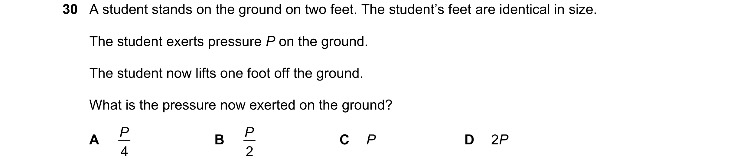 Question 16: A student stands on the ground on two feet. The student’s feet are identical in size. The student exerts pressure P on the ground. The stud…