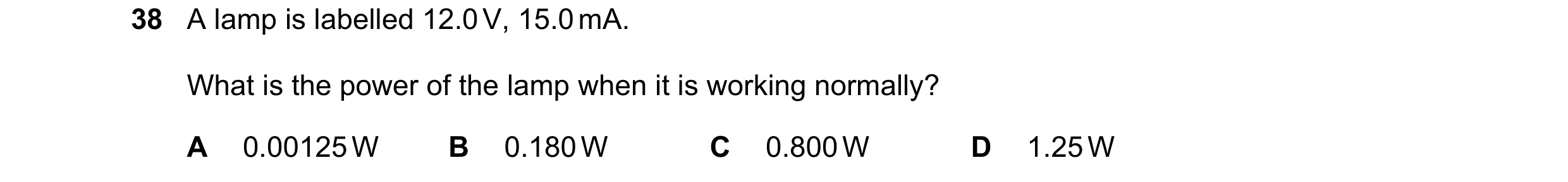 Question 152: A lamp is labelled 12.0 V, 15.0 mA. What is the power of the lamp when it is working normally? A 0.00125 W B 0.180 W C 0.800 W D 1.25 W