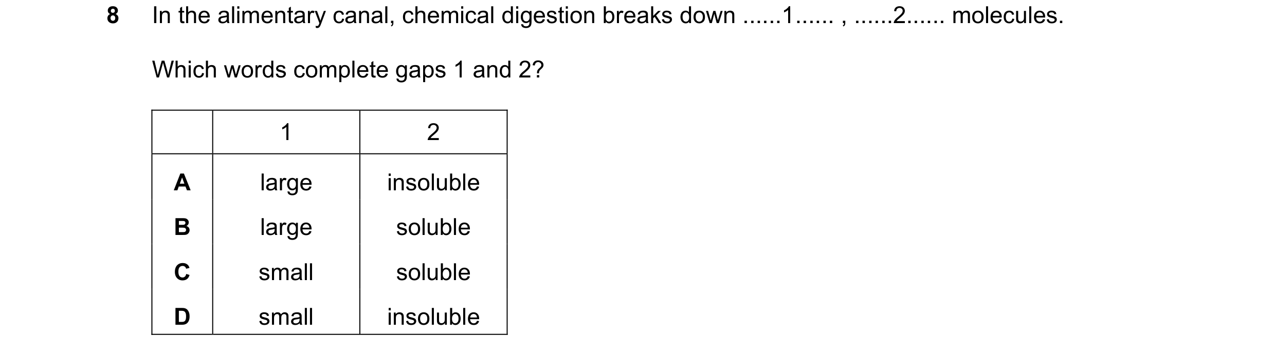 Question 57: In the alimentary canal, chemical digestion breaks down ......1...... , ......2...... molecules. Which words complete gaps 1 and 2? 1 2 A l…