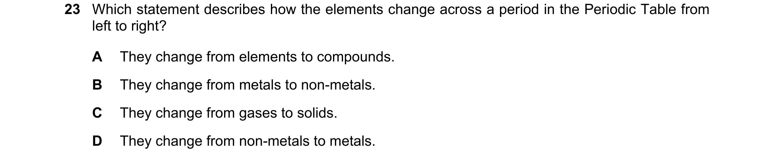 Question 12: Which statement describes how the elements change across a period in the Periodic Table from left to right? A They change from elements to …