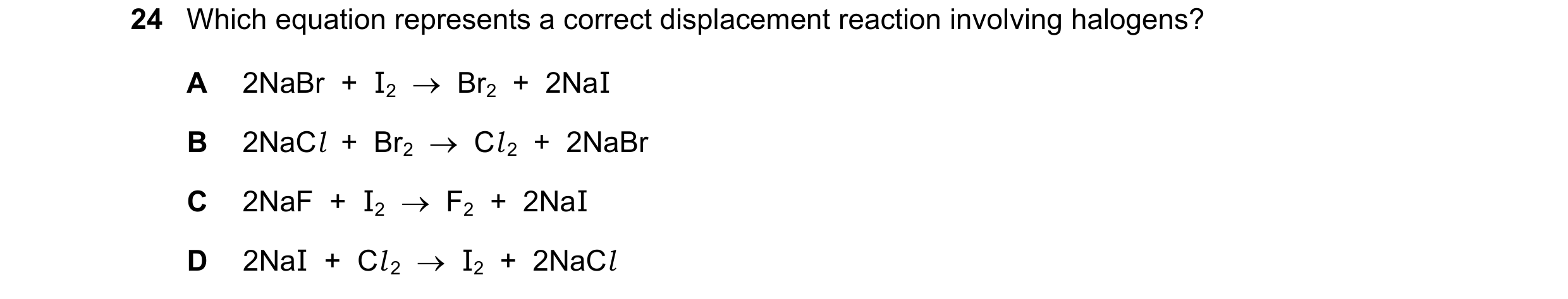 Question 17: Which equation represents a correct displacement reaction involving halogens? A 2NaBr + I2 Br2 + 2NaI B 2NaCl + Br2 Cl 2 + …