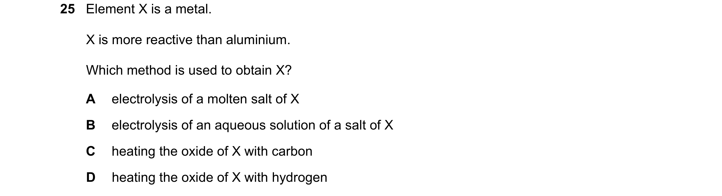 Question 19: Element X is a metal. X is more reactive than aluminium. Which method is used to obtain X? A electrolysis of a molten salt of X B electroly…