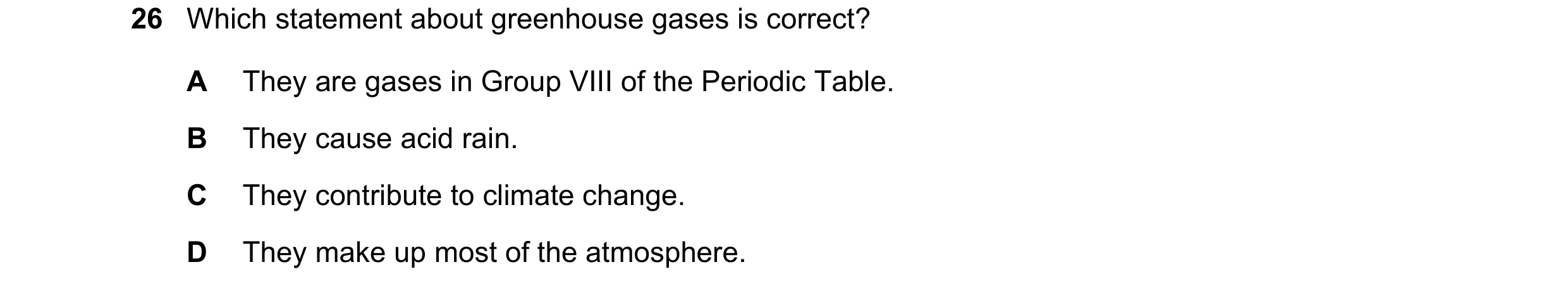 Question 29: Which statement about greenhouse gases is correct? A They are gases in Group VIII of the Periodic Table. B They cause acid rain. C They con…