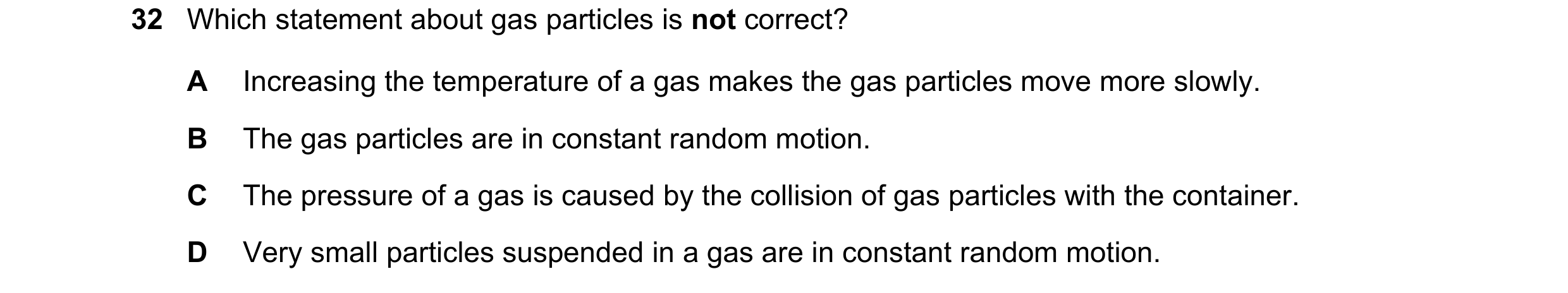 Question 9: Which statement about gas particles is not correct? A Increasing the temperature of a gas makes the gas particles move more slowly. B The g…